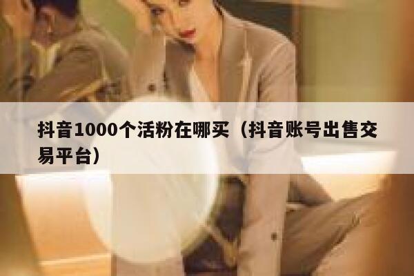 抖音1000个活粉在哪买（抖音账号出售交易平台） 第1张