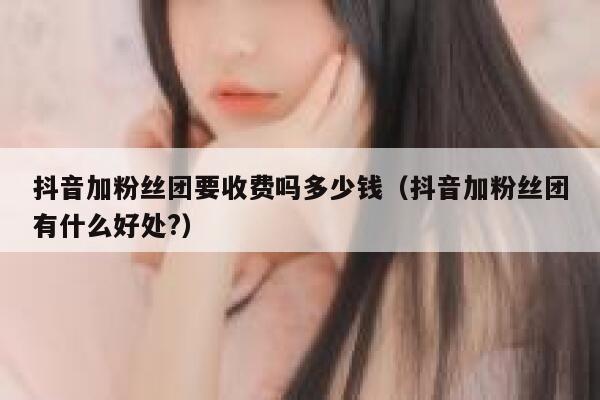 抖音加粉丝团要收费吗多少钱（抖音加粉丝团有什么好处?） 第1张
