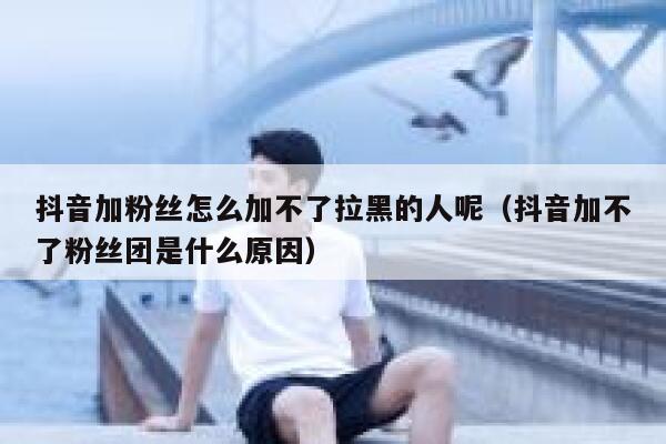 抖音加粉丝怎么加不了拉黑的人呢（抖音加不了粉丝团是什么原因） 第1张