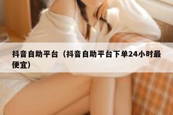 抖音自助平台（抖音自助平台下单24小时最便宜） 第1张
