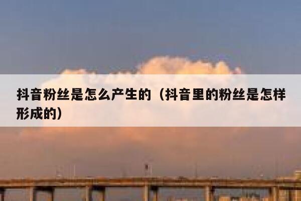 抖音粉丝是怎么产生的（抖音里的粉丝是怎样形成的） 第1张