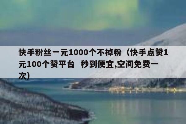 快手粉丝一元1000个不掉粉（快手点赞1元100个赞平台  秒到便宜,空间免费一次） 第1张