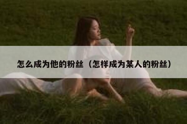 怎么成为他的粉丝（怎样成为某人的粉丝） 第1张