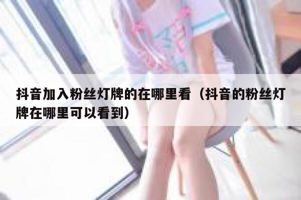 抖音加入粉丝灯牌的在哪里看（抖音的粉丝灯牌在哪里可以看到） 第1张