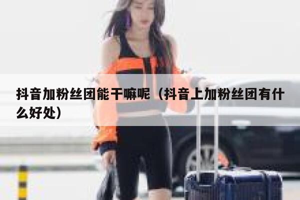 抖音加粉丝团能干嘛呢（抖音上加粉丝团有什么好处） 第1张