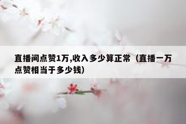 直播间点赞1万,收入多少算正常（直播一万点赞相当于多少钱） 第1张