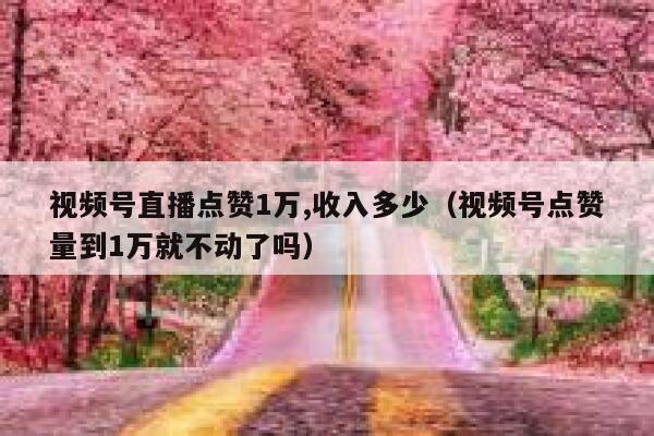 视频号直播点赞1万,收入多少（视频号点赞量到1万就不动了吗） 第1张