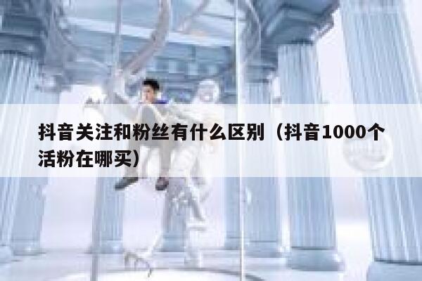 抖音关注和粉丝有什么区别（抖音1000个活粉在哪买） 第1张