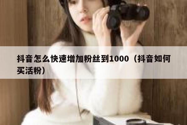 抖音怎么快速增加粉丝到1000（抖音如何买活粉） 第1张