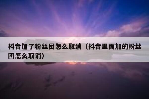 抖音加了粉丝团怎么取消（抖音里面加的粉丝团怎么取消） 第1张