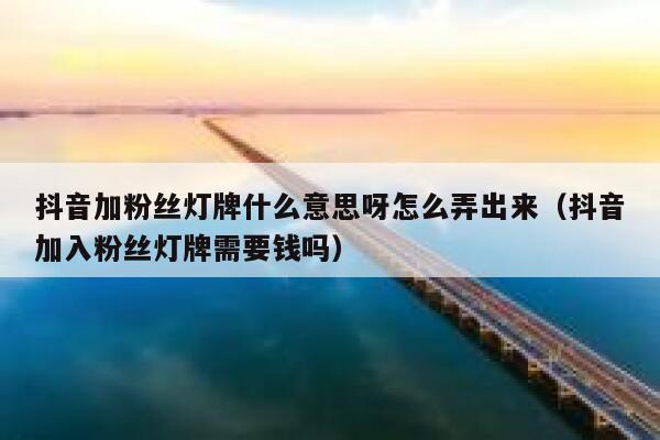抖音加粉丝灯牌什么意思呀怎么弄出来（抖音加入粉丝灯牌需要钱吗） 第1张