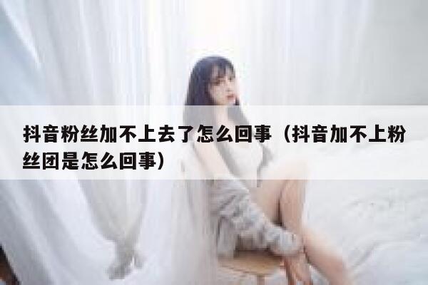 抖音粉丝加不上去了怎么回事（抖音加不上粉丝团是怎么回事） 第1张