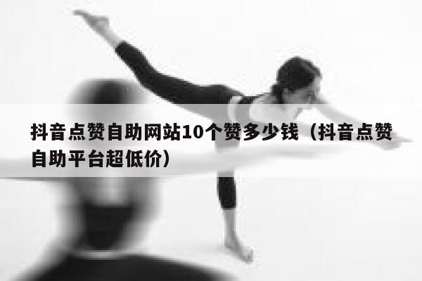 抖音点赞自助网站10个赞多少钱（抖音点赞自助平台超低价） 第1张