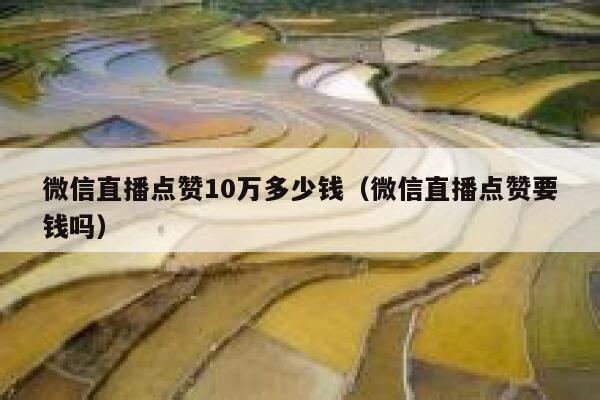 微信直播点赞10万多少钱（微信直播点赞要钱吗） 第1张