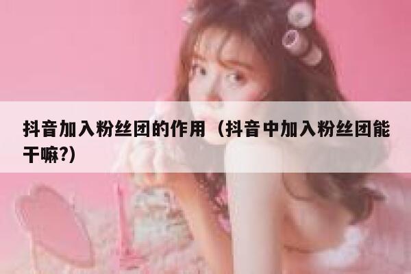 抖音加入粉丝团的作用（抖音中加入粉丝团能干嘛?） 第1张