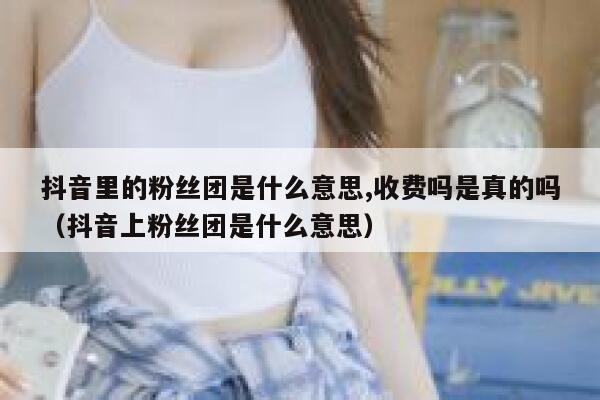 抖音里的粉丝团是什么意思,收费吗是真的吗（抖音上粉丝团是什么意思） 第1张