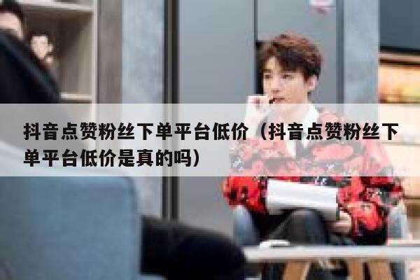 抖音点赞粉丝下单平台低价（抖音点赞粉丝下单平台低价是真的吗） 第1张