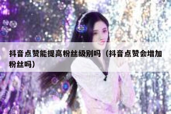 抖音点赞能提高粉丝级别吗（抖音点赞会增加粉丝吗） 第1张