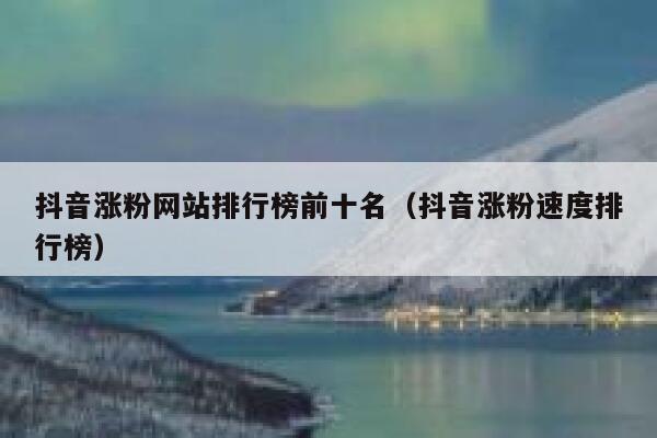 抖音涨粉网站排行榜前十名（抖音涨粉速度排行榜） 第1张