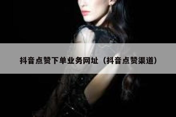 抖音点赞下单业务网址（抖音点赞渠道） 第1张