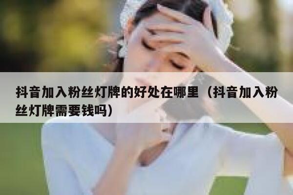 抖音加入粉丝灯牌的好处在哪里（抖音加入粉丝灯牌需要钱吗） 第1张