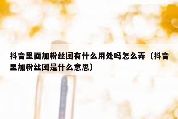 抖音里面加粉丝团有什么用处吗怎么弄（抖音里加粉丝团是什么意思） 第1张