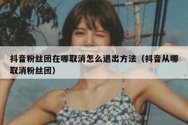抖音粉丝团在哪取消怎么退出方法（抖音从哪取消粉丝团） 第1张