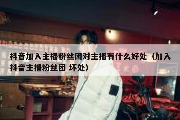 抖音加入主播粉丝团对主播有什么好处（加入抖音主播粉丝团 坏处） 第1张