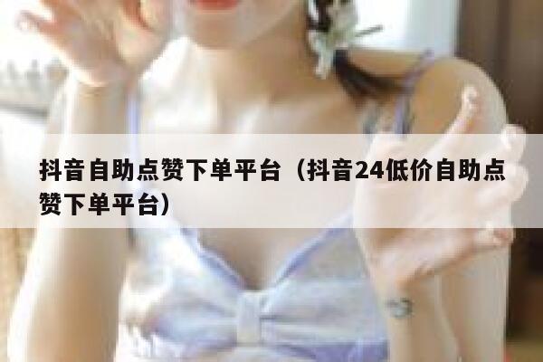 抖音自助点赞下单平台（抖音24低价自助点赞下单平台） 第1张