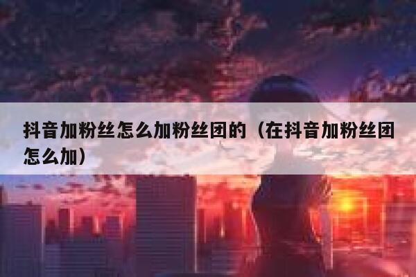 抖音加粉丝怎么加粉丝团的（在抖音加粉丝团怎么加） 第1张