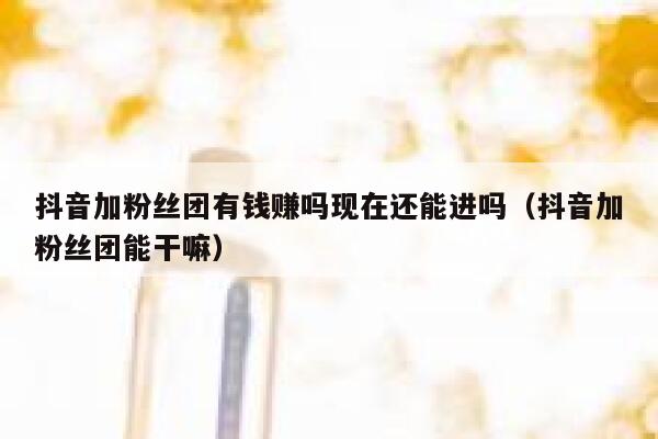 抖音加粉丝团有钱赚吗现在还能进吗（抖音加粉丝团能干嘛） 第1张
