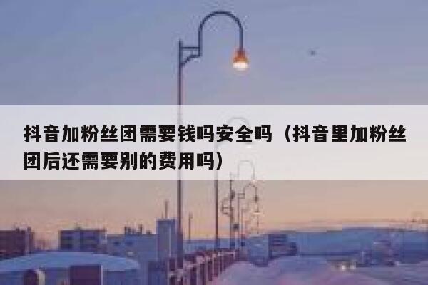 抖音加粉丝团需要钱吗安全吗（抖音里加粉丝团后还需要别的费用吗） 第1张