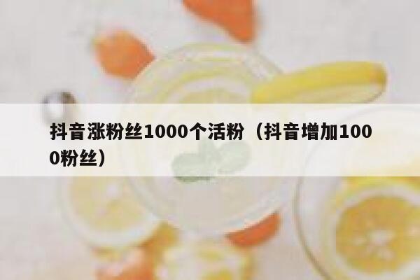 抖音涨粉丝1000个活粉（抖音增加1000粉丝） 第1张