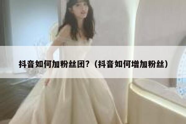 抖音如何加粉丝团?（抖音如何增加粉丝） 第1张