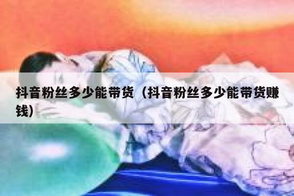 抖音粉丝多少能带货（抖音粉丝多少能带货赚钱） 第1张