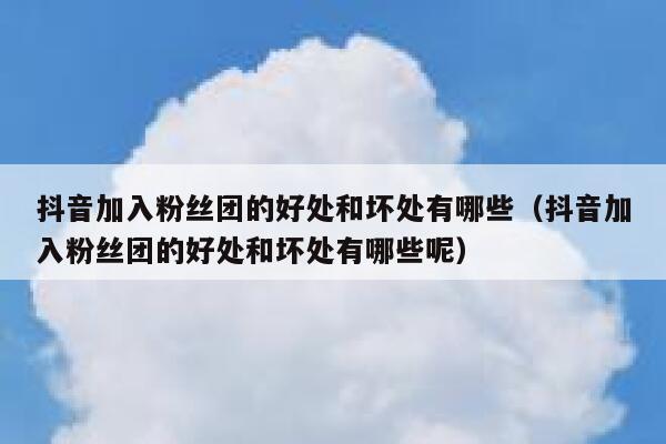 抖音加入粉丝团的好处和坏处有哪些（抖音加入粉丝团的好处和坏处有哪些呢） 第1张