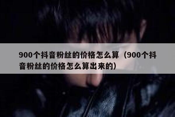 900个抖音粉丝的价格怎么算（900个抖音粉丝的价格怎么算出来的） 第1张