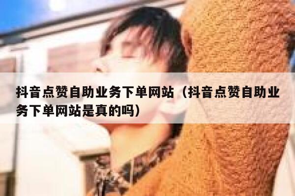抖音点赞自助业务下单网站（抖音点赞自助业务下单网站是真的吗） 第1张
