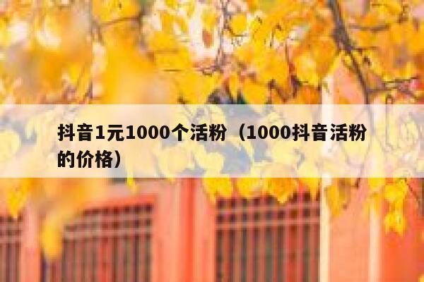 抖音1元1000个活粉（1000抖音活粉的价格） 第1张