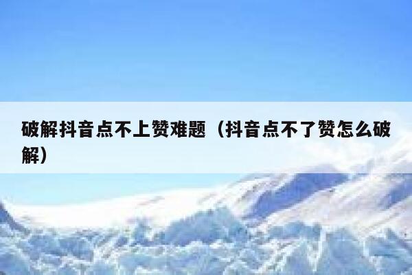 破解抖音点不上赞难题（抖音点不了赞怎么破解） 第1张