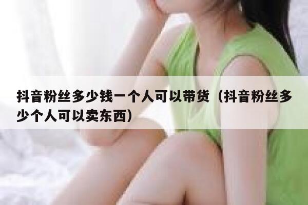 抖音粉丝多少钱一个人可以带货（抖音粉丝多少个人可以卖东西） 第1张