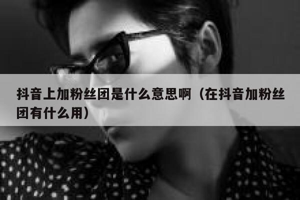 抖音上加粉丝团是什么意思啊（在抖音加粉丝团有什么用） 第1张