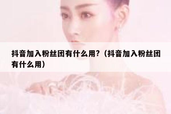 抖音加入粉丝团有什么用?（抖音加入粉丝团有什么用） 第1张