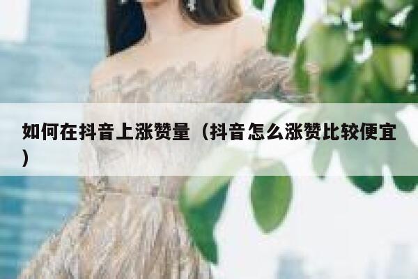 如何在抖音上涨赞量（抖音怎么涨赞比较便宜） 第1张