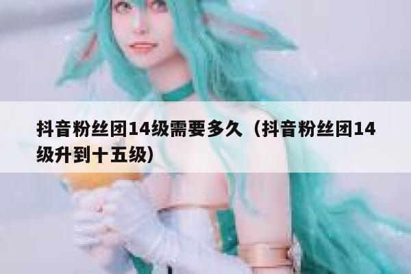 抖音粉丝团14级需要多久(抖音粉丝团14级升到十五级) 第1张 抖音粉丝团14级需要多久(抖音粉丝团14级升到十五级) 第1张