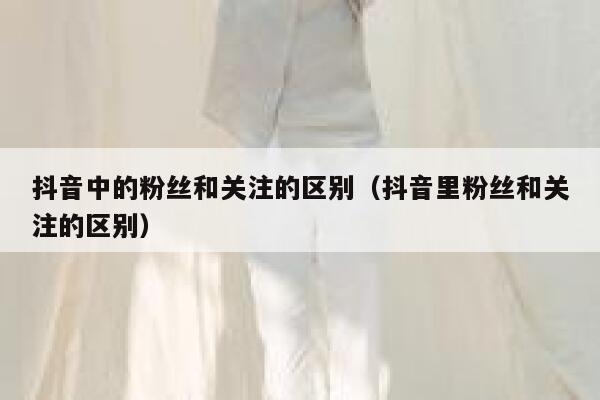 抖音中的粉丝和关注的区别(抖音里粉丝和关注的区别) 第1张 抖音中的粉丝和关注的区别(抖音里粉丝和关注的区别) 第1张
