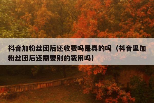 抖音加粉丝团后还收费吗是真的吗(抖音里加粉丝团后还需要别的费用吗) 第1张 抖音加粉丝团后还收费吗是真的吗(抖音里加粉丝团后还需要别的费用吗) 第1张