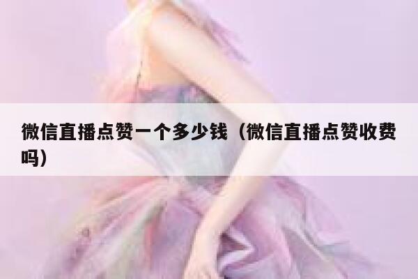 微信直播点赞一个多少钱(微信直播点赞收费吗) 第1张 微信直播点赞一个多少钱(微信直播点赞收费吗) 第1张