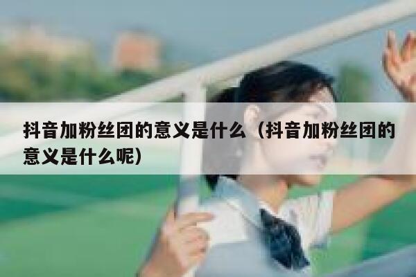 抖音加粉丝团的意义是什么（抖音加粉丝团的意义是什么呢） 第1张