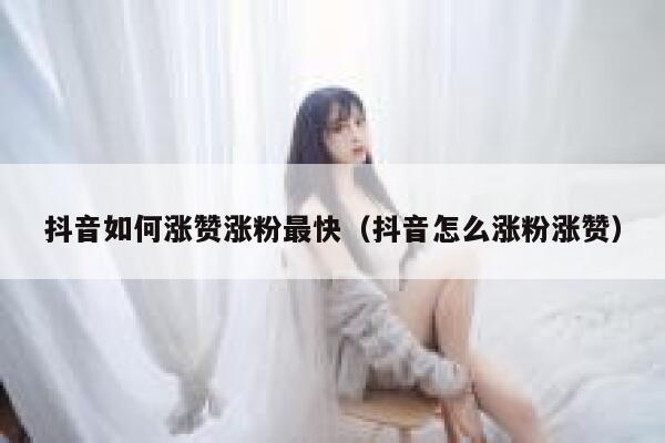抖音如何涨赞涨粉最快（抖音怎么涨粉涨赞） 第1张